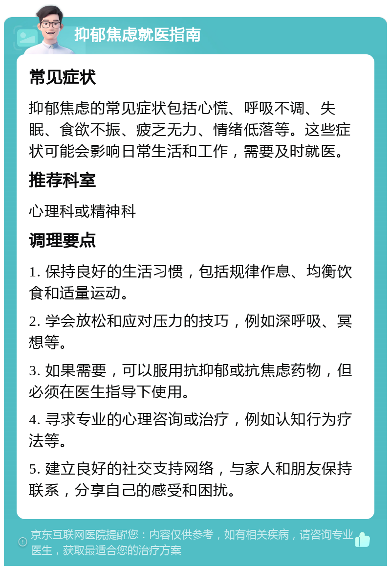 抑郁焦虑就医指南 常见症状 抑郁焦虑的常见症状包括心慌、呼吸不调、失眠、食欲不振、疲乏无力、情绪低落等。这些症状可能会影响日常生活和工作，需要及时就医。 推荐科室 心理科或精神科 调理要点 1. 保持良好的生活习惯，包括规律作息、均衡饮食和适量运动。 2. 学会放松和应对压力的技巧，例如深呼吸、冥想等。 3. 如果需要，可以服用抗抑郁或抗焦虑药物，但必须在医生指导下使用。 4. 寻求专业的心理咨询或治疗，例如认知行为疗法等。 5. 建立良好的社交支持网络，与家人和朋友保持联系，分享自己的感受和困扰。