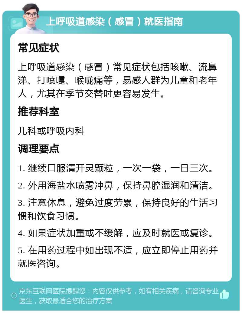 上呼吸道感染（感冒）就医指南 常见症状 上呼吸道感染（感冒）常见症状包括咳嗽、流鼻涕、打喷嚏、喉咙痛等，易感人群为儿童和老年人，尤其在季节交替时更容易发生。 推荐科室 儿科或呼吸内科 调理要点 1. 继续口服清开灵颗粒，一次一袋，一日三次。 2. 外用海盐水喷雾冲鼻，保持鼻腔湿润和清洁。 3. 注意休息，避免过度劳累，保持良好的生活习惯和饮食习惯。 4. 如果症状加重或不缓解，应及时就医或复诊。 5. 在用药过程中如出现不适，应立即停止用药并就医咨询。