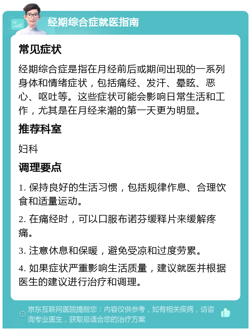 经期综合症就医指南 常见症状 经期综合症是指在月经前后或期间出现的一系列身体和情绪症状，包括痛经、发汗、晕眩、恶心、呕吐等。这些症状可能会影响日常生活和工作，尤其是在月经来潮的第一天更为明显。 推荐科室 妇科 调理要点 1. 保持良好的生活习惯，包括规律作息、合理饮食和适量运动。 2. 在痛经时，可以口服布诺芬缓释片来缓解疼痛。 3. 注意休息和保暖，避免受凉和过度劳累。 4. 如果症状严重影响生活质量，建议就医并根据医生的建议进行治疗和调理。