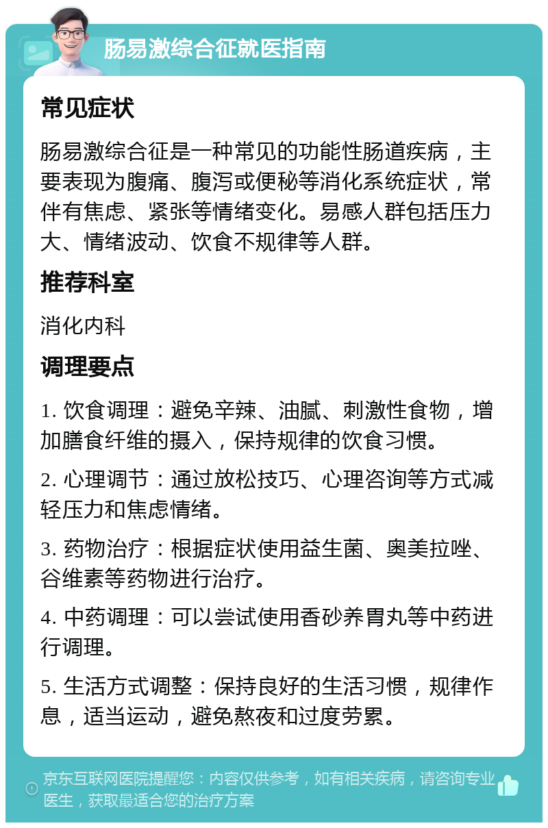 肠易激综合征就医指南 常见症状 肠易激综合征是一种常见的功能性肠道疾病，主要表现为腹痛、腹泻或便秘等消化系统症状，常伴有焦虑、紧张等情绪变化。易感人群包括压力大、情绪波动、饮食不规律等人群。 推荐科室 消化内科 调理要点 1. 饮食调理：避免辛辣、油腻、刺激性食物，增加膳食纤维的摄入，保持规律的饮食习惯。 2. 心理调节：通过放松技巧、心理咨询等方式减轻压力和焦虑情绪。 3. 药物治疗：根据症状使用益生菌、奥美拉唑、谷维素等药物进行治疗。 4. 中药调理：可以尝试使用香砂养胃丸等中药进行调理。 5. 生活方式调整：保持良好的生活习惯，规律作息，适当运动，避免熬夜和过度劳累。