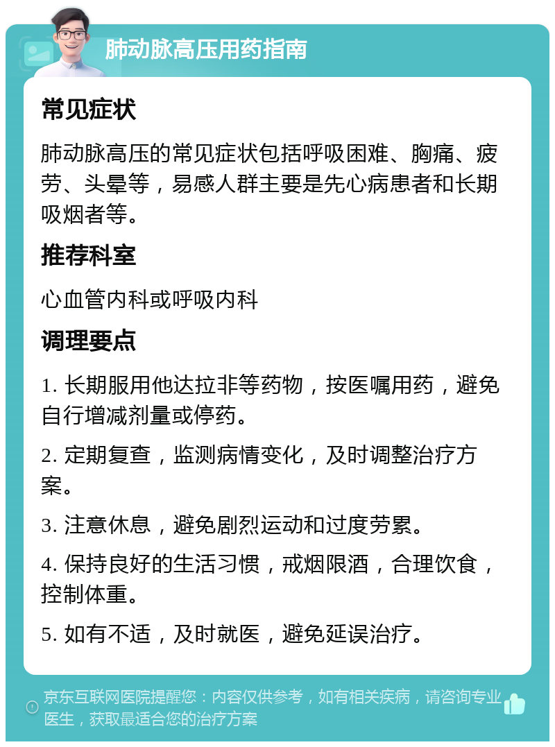 肺动脉高压用药指南 常见症状 肺动脉高压的常见症状包括呼吸困难、胸痛、疲劳、头晕等，易感人群主要是先心病患者和长期吸烟者等。 推荐科室 心血管内科或呼吸内科 调理要点 1. 长期服用他达拉非等药物，按医嘱用药，避免自行增减剂量或停药。 2. 定期复查，监测病情变化，及时调整治疗方案。 3. 注意休息，避免剧烈运动和过度劳累。 4. 保持良好的生活习惯，戒烟限酒，合理饮食，控制体重。 5. 如有不适，及时就医，避免延误治疗。