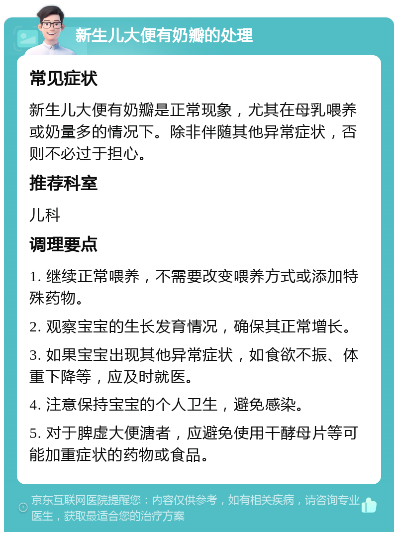 新生儿大便有奶瓣的处理 常见症状 新生儿大便有奶瓣是正常现象，尤其在母乳喂养或奶量多的情况下。除非伴随其他异常症状，否则不必过于担心。 推荐科室 儿科 调理要点 1. 继续正常喂养，不需要改变喂养方式或添加特殊药物。 2. 观察宝宝的生长发育情况，确保其正常增长。 3. 如果宝宝出现其他异常症状，如食欲不振、体重下降等，应及时就医。 4. 注意保持宝宝的个人卫生，避免感染。 5. 对于脾虚大便溏者，应避免使用干酵母片等可能加重症状的药物或食品。