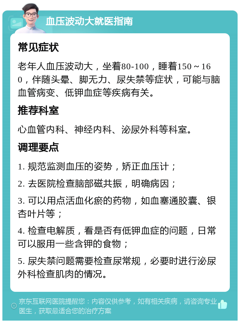 血压波动大就医指南 常见症状 老年人血压波动大，坐着80-100，睡着150～160，伴随头晕、脚无力、尿失禁等症状，可能与脑血管病变、低钾血症等疾病有关。 推荐科室 心血管内科、神经内科、泌尿外科等科室。 调理要点 1. 规范监测血压的姿势，矫正血压计； 2. 去医院检查脑部磁共振，明确病因； 3. 可以用点活血化瘀的药物，如血塞通胶囊、银杏叶片等； 4. 检查电解质，看是否有低钾血症的问题，日常可以服用一些含钾的食物； 5. 尿失禁问题需要检查尿常规，必要时进行泌尿外科检查肌肉的情况。