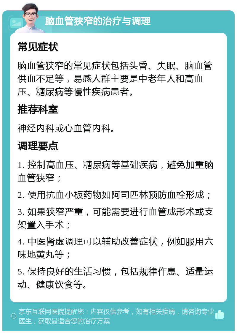 脑血管狭窄的治疗与调理 常见症状 脑血管狭窄的常见症状包括头昏、失眠、脑血管供血不足等，易感人群主要是中老年人和高血压、糖尿病等慢性疾病患者。 推荐科室 神经内科或心血管内科。 调理要点 1. 控制高血压、糖尿病等基础疾病，避免加重脑血管狭窄； 2. 使用抗血小板药物如阿司匹林预防血栓形成； 3. 如果狭窄严重，可能需要进行血管成形术或支架置入手术； 4. 中医肾虚调理可以辅助改善症状，例如服用六味地黄丸等； 5. 保持良好的生活习惯，包括规律作息、适量运动、健康饮食等。