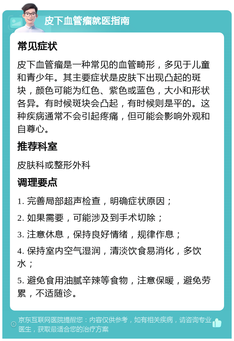 皮下血管瘤就医指南 常见症状 皮下血管瘤是一种常见的血管畸形，多见于儿童和青少年。其主要症状是皮肤下出现凸起的斑块，颜色可能为红色、紫色或蓝色，大小和形状各异。有时候斑块会凸起，有时候则是平的。这种疾病通常不会引起疼痛，但可能会影响外观和自尊心。 推荐科室 皮肤科或整形外科 调理要点 1. 完善局部超声检查，明确症状原因； 2. 如果需要，可能涉及到手术切除； 3. 注意休息，保持良好情绪，规律作息； 4. 保持室内空气湿润，清淡饮食易消化，多饮水； 5. 避免食用油腻辛辣等食物，注意保暖，避免劳累，不适随诊。