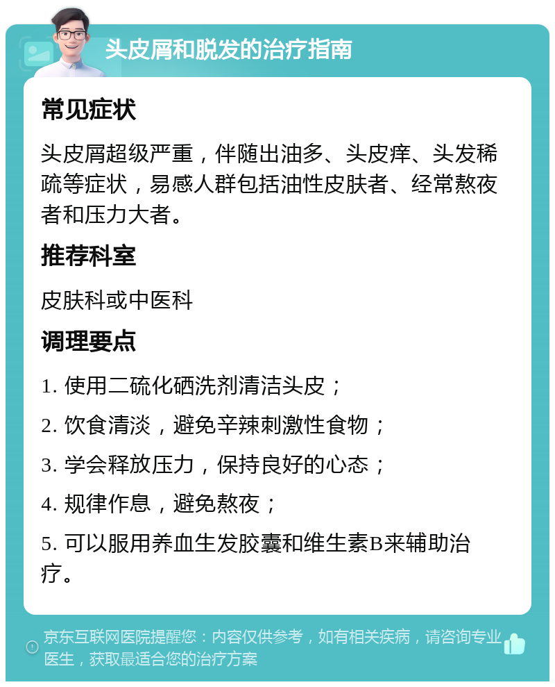 头皮屑和脱发的治疗指南 常见症状 头皮屑超级严重，伴随出油多、头皮痒、头发稀疏等症状，易感人群包括油性皮肤者、经常熬夜者和压力大者。 推荐科室 皮肤科或中医科 调理要点 1. 使用二硫化硒洗剂清洁头皮； 2. 饮食清淡，避免辛辣刺激性食物； 3. 学会释放压力，保持良好的心态； 4. 规律作息，避免熬夜； 5. 可以服用养血生发胶囊和维生素B来辅助治疗。