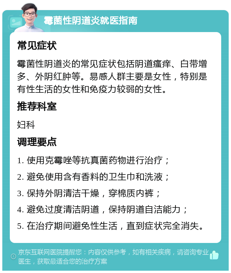 霉菌性阴道炎就医指南 常见症状 霉菌性阴道炎的常见症状包括阴道瘙痒、白带增多、外阴红肿等。易感人群主要是女性，特别是有性生活的女性和免疫力较弱的女性。 推荐科室 妇科 调理要点 1. 使用克霉唑等抗真菌药物进行治疗； 2. 避免使用含有香料的卫生巾和洗液； 3. 保持外阴清洁干燥，穿棉质内裤； 4. 避免过度清洁阴道，保持阴道自洁能力； 5. 在治疗期间避免性生活，直到症状完全消失。