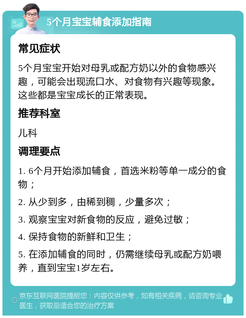 5个月宝宝辅食添加指南 常见症状 5个月宝宝开始对母乳或配方奶以外的食物感兴趣，可能会出现流口水、对食物有兴趣等现象。这些都是宝宝成长的正常表现。 推荐科室 儿科 调理要点 1. 6个月开始添加辅食，首选米粉等单一成分的食物； 2. 从少到多，由稀到稠，少量多次； 3. 观察宝宝对新食物的反应，避免过敏； 4. 保持食物的新鲜和卫生； 5. 在添加辅食的同时，仍需继续母乳或配方奶喂养，直到宝宝1岁左右。