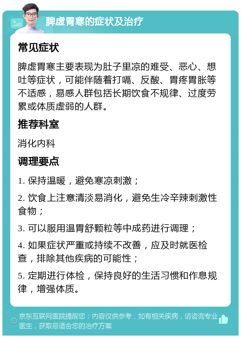 脾虚胃寒的症状及治疗 常见症状 脾虚胃寒主要表现为肚子里凉的难受、恶心、想吐等症状，可能伴随着打嗝、反酸、胃疼胃胀等不适感，易感人群包括长期饮食不规律、过度劳累或体质虚弱的人群。 推荐科室 消化内科 调理要点 1. 保持温暖，避免寒凉刺激； 2. 饮食上注意清淡易消化，避免生冷辛辣刺激性食物； 3. 可以服用温胃舒颗粒等中成药进行调理； 4. 如果症状严重或持续不改善，应及时就医检查，排除其他疾病的可能性； 5. 定期进行体检，保持良好的生活习惯和作息规律，增强体质。