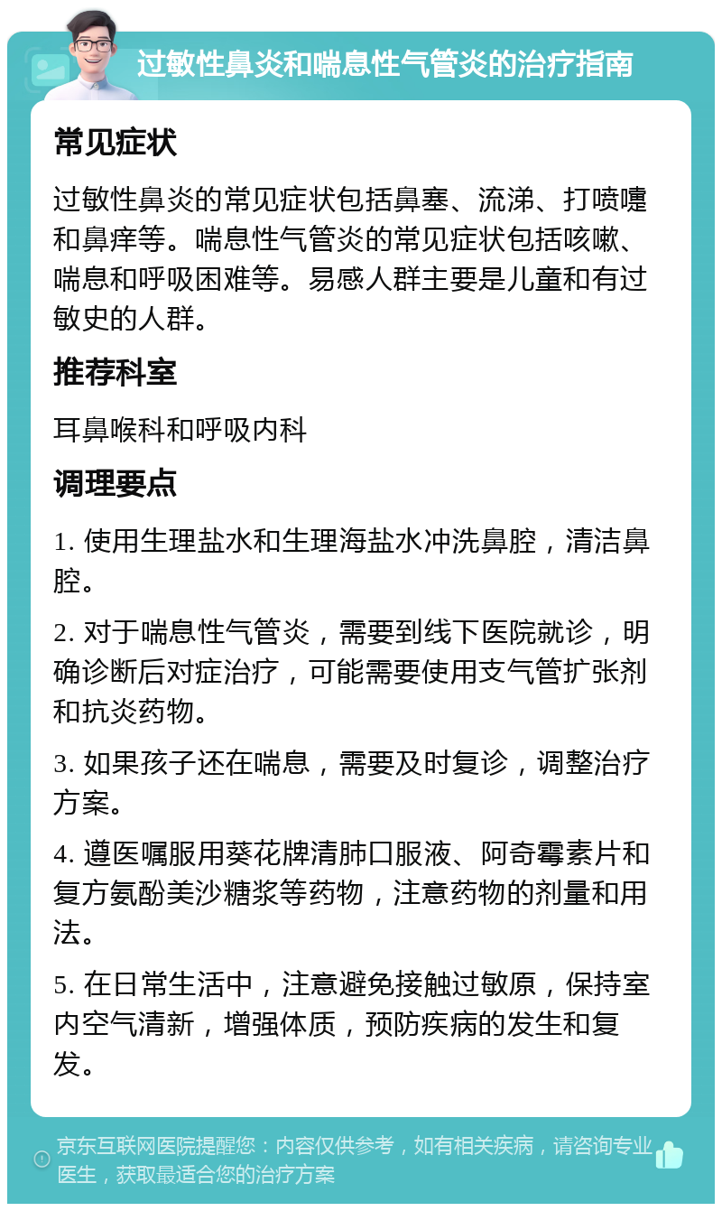 过敏性鼻炎和喘息性气管炎的治疗指南 常见症状 过敏性鼻炎的常见症状包括鼻塞、流涕、打喷嚏和鼻痒等。喘息性气管炎的常见症状包括咳嗽、喘息和呼吸困难等。易感人群主要是儿童和有过敏史的人群。 推荐科室 耳鼻喉科和呼吸内科 调理要点 1. 使用生理盐水和生理海盐水冲洗鼻腔，清洁鼻腔。 2. 对于喘息性气管炎，需要到线下医院就诊，明确诊断后对症治疗，可能需要使用支气管扩张剂和抗炎药物。 3. 如果孩子还在喘息，需要及时复诊，调整治疗方案。 4. 遵医嘱服用葵花牌清肺口服液、阿奇霉素片和复方氨酚美沙糖浆等药物，注意药物的剂量和用法。 5. 在日常生活中，注意避免接触过敏原，保持室内空气清新，增强体质，预防疾病的发生和复发。