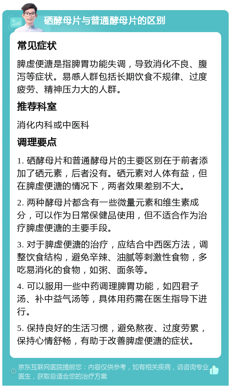 硒酵母片与普通酵母片的区别 常见症状 脾虚便溏是指脾胃功能失调，导致消化不良、腹泻等症状。易感人群包括长期饮食不规律、过度疲劳、精神压力大的人群。 推荐科室 消化内科或中医科 调理要点 1. 硒酵母片和普通酵母片的主要区别在于前者添加了硒元素，后者没有。硒元素对人体有益，但在脾虚便溏的情况下，两者效果差别不大。 2. 两种酵母片都含有一些微量元素和维生素成分，可以作为日常保健品使用，但不适合作为治疗脾虚便溏的主要手段。 3. 对于脾虚便溏的治疗，应结合中西医方法，调整饮食结构，避免辛辣、油腻等刺激性食物，多吃易消化的食物，如粥、面条等。 4. 可以服用一些中药调理脾胃功能，如四君子汤、补中益气汤等，具体用药需在医生指导下进行。 5. 保持良好的生活习惯，避免熬夜、过度劳累，保持心情舒畅，有助于改善脾虚便溏的症状。