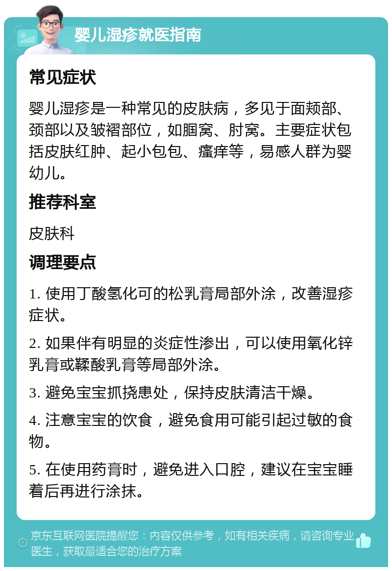 婴儿湿疹就医指南 常见症状 婴儿湿疹是一种常见的皮肤病，多见于面颊部、颈部以及皱褶部位，如腘窝、肘窝。主要症状包括皮肤红肿、起小包包、瘙痒等，易感人群为婴幼儿。 推荐科室 皮肤科 调理要点 1. 使用丁酸氢化可的松乳膏局部外涂，改善湿疹症状。 2. 如果伴有明显的炎症性渗出，可以使用氧化锌乳膏或鞣酸乳膏等局部外涂。 3. 避免宝宝抓挠患处，保持皮肤清洁干燥。 4. 注意宝宝的饮食，避免食用可能引起过敏的食物。 5. 在使用药膏时，避免进入口腔，建议在宝宝睡着后再进行涂抹。