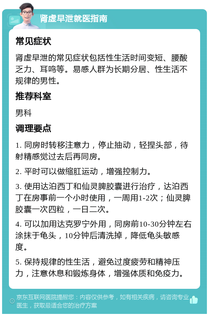 肾虚早泄就医指南 常见症状 肾虚早泄的常见症状包括性生活时间变短、腰酸乏力、耳鸣等。易感人群为长期分居、性生活不规律的男性。 推荐科室 男科 调理要点 1. 同房时转移注意力，停止抽动，轻捏头部，待射精感觉过去后再同房。 2. 平时可以做缩肛运动，增强控制力。 3. 使用达泊西丁和仙灵脾胶囊进行治疗，达泊西丁在房事前一个小时使用，一周用1-2次；仙灵脾胶囊一次四粒，一日二次。 4. 可以加用达克罗宁外用，同房前10-30分钟左右涂抹于龟头，10分钟后清洗掉，降低龟头敏感度。 5. 保持规律的性生活，避免过度疲劳和精神压力，注意休息和锻炼身体，增强体质和免疫力。