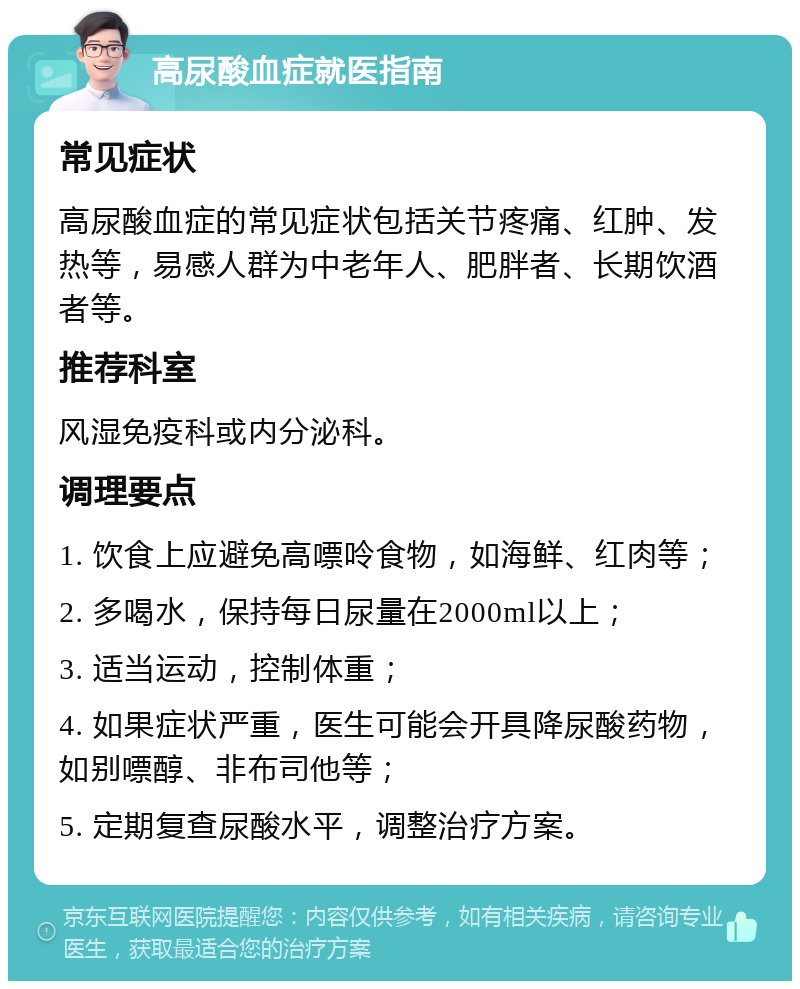 高尿酸血症就医指南 常见症状 高尿酸血症的常见症状包括关节疼痛、红肿、发热等，易感人群为中老年人、肥胖者、长期饮酒者等。 推荐科室 风湿免疫科或内分泌科。 调理要点 1. 饮食上应避免高嘌呤食物，如海鲜、红肉等； 2. 多喝水，保持每日尿量在2000ml以上； 3. 适当运动，控制体重； 4. 如果症状严重，医生可能会开具降尿酸药物，如别嘌醇、非布司他等； 5. 定期复查尿酸水平，调整治疗方案。