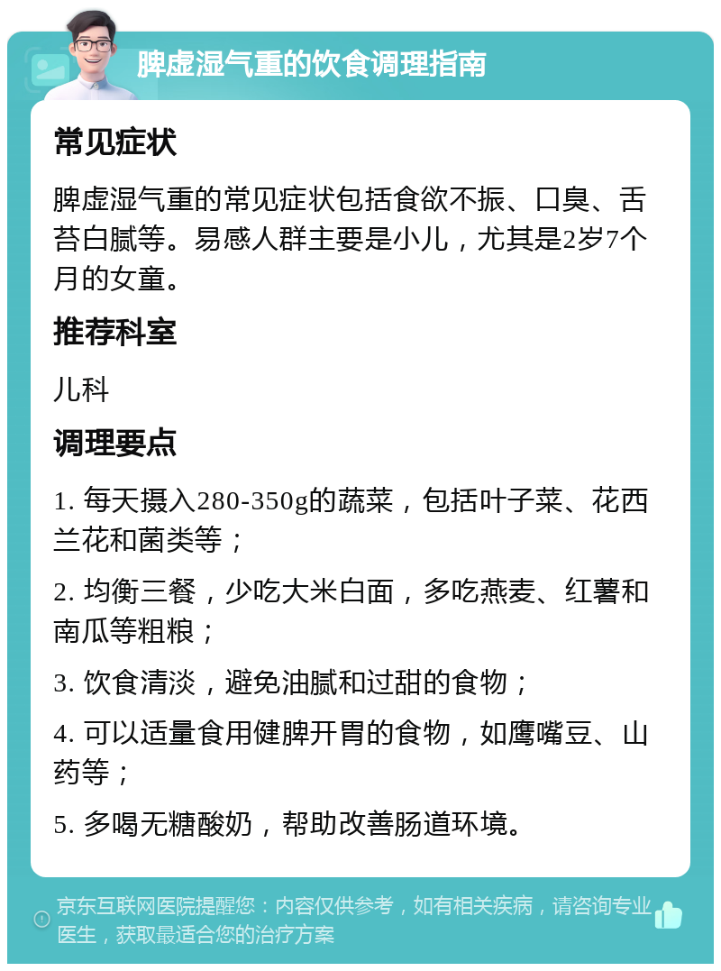 脾虚湿气重的饮食调理指南 常见症状 脾虚湿气重的常见症状包括食欲不振、口臭、舌苔白腻等。易感人群主要是小儿，尤其是2岁7个月的女童。 推荐科室 儿科 调理要点 1. 每天摄入280-350g的蔬菜，包括叶子菜、花西兰花和菌类等； 2. 均衡三餐，少吃大米白面，多吃燕麦、红薯和南瓜等粗粮； 3. 饮食清淡，避免油腻和过甜的食物； 4. 可以适量食用健脾开胃的食物，如鹰嘴豆、山药等； 5. 多喝无糖酸奶，帮助改善肠道环境。