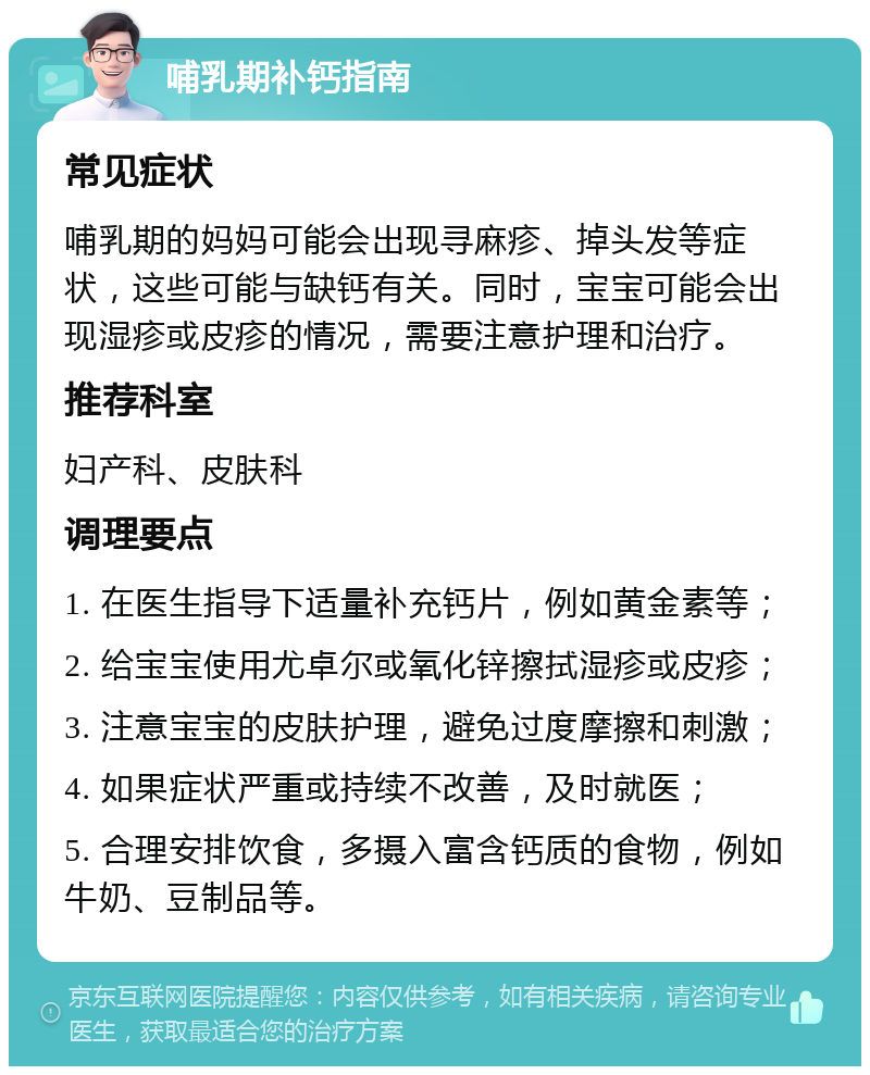 哺乳期补钙指南 常见症状 哺乳期的妈妈可能会出现寻麻疹、掉头发等症状，这些可能与缺钙有关。同时，宝宝可能会出现湿疹或皮疹的情况，需要注意护理和治疗。 推荐科室 妇产科、皮肤科 调理要点 1. 在医生指导下适量补充钙片，例如黄金素等； 2. 给宝宝使用尤卓尔或氧化锌擦拭湿疹或皮疹； 3. 注意宝宝的皮肤护理，避免过度摩擦和刺激； 4. 如果症状严重或持续不改善，及时就医； 5. 合理安排饮食，多摄入富含钙质的食物，例如牛奶、豆制品等。