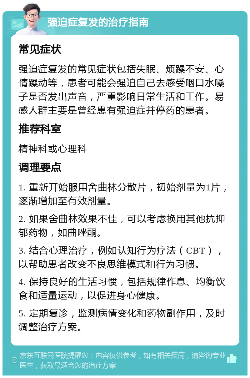 强迫症复发的治疗指南 常见症状 强迫症复发的常见症状包括失眠、烦躁不安、心情躁动等，患者可能会强迫自己去感受咽口水嗓子是否发出声音，严重影响日常生活和工作。易感人群主要是曾经患有强迫症并停药的患者。 推荐科室 精神科或心理科 调理要点 1. 重新开始服用舍曲林分散片，初始剂量为1片，逐渐增加至有效剂量。 2. 如果舍曲林效果不佳，可以考虑换用其他抗抑郁药物，如曲唑酮。 3. 结合心理治疗，例如认知行为疗法（CBT），以帮助患者改变不良思维模式和行为习惯。 4. 保持良好的生活习惯，包括规律作息、均衡饮食和适量运动，以促进身心健康。 5. 定期复诊，监测病情变化和药物副作用，及时调整治疗方案。