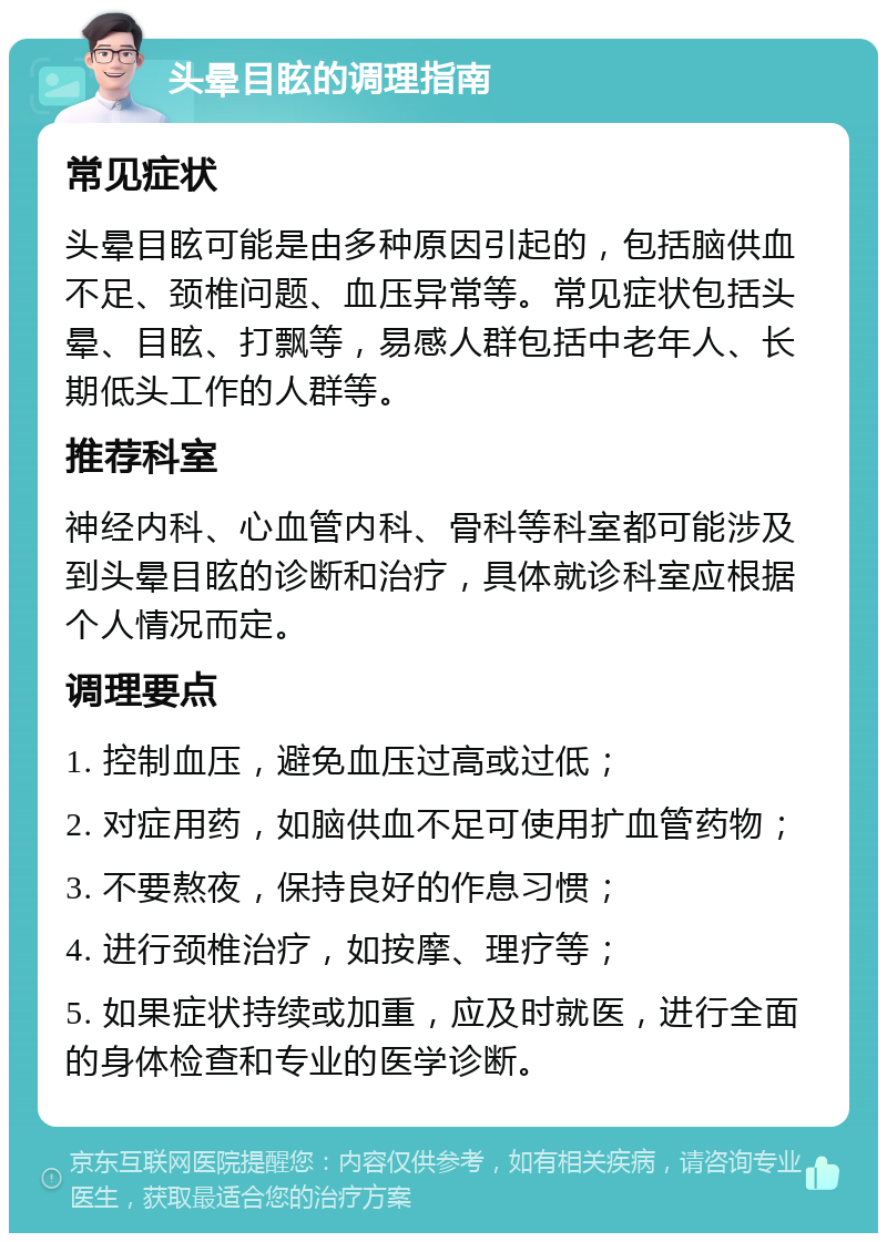 头晕目眩的调理指南 常见症状 头晕目眩可能是由多种原因引起的，包括脑供血不足、颈椎问题、血压异常等。常见症状包括头晕、目眩、打飘等，易感人群包括中老年人、长期低头工作的人群等。 推荐科室 神经内科、心血管内科、骨科等科室都可能涉及到头晕目眩的诊断和治疗，具体就诊科室应根据个人情况而定。 调理要点 1. 控制血压，避免血压过高或过低； 2. 对症用药，如脑供血不足可使用扩血管药物； 3. 不要熬夜，保持良好的作息习惯； 4. 进行颈椎治疗，如按摩、理疗等； 5. 如果症状持续或加重，应及时就医，进行全面的身体检查和专业的医学诊断。