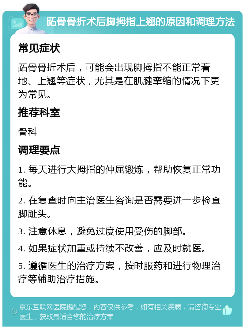 跖骨骨折术后脚拇指上翘的原因和调理方法 常见症状 跖骨骨折术后，可能会出现脚拇指不能正常着地、上翘等症状，尤其是在肌腱挛缩的情况下更为常见。 推荐科室 骨科 调理要点 1. 每天进行大拇指的伸屈锻炼，帮助恢复正常功能。 2. 在复查时向主治医生咨询是否需要进一步检查脚趾头。 3. 注意休息，避免过度使用受伤的脚部。 4. 如果症状加重或持续不改善，应及时就医。 5. 遵循医生的治疗方案，按时服药和进行物理治疗等辅助治疗措施。