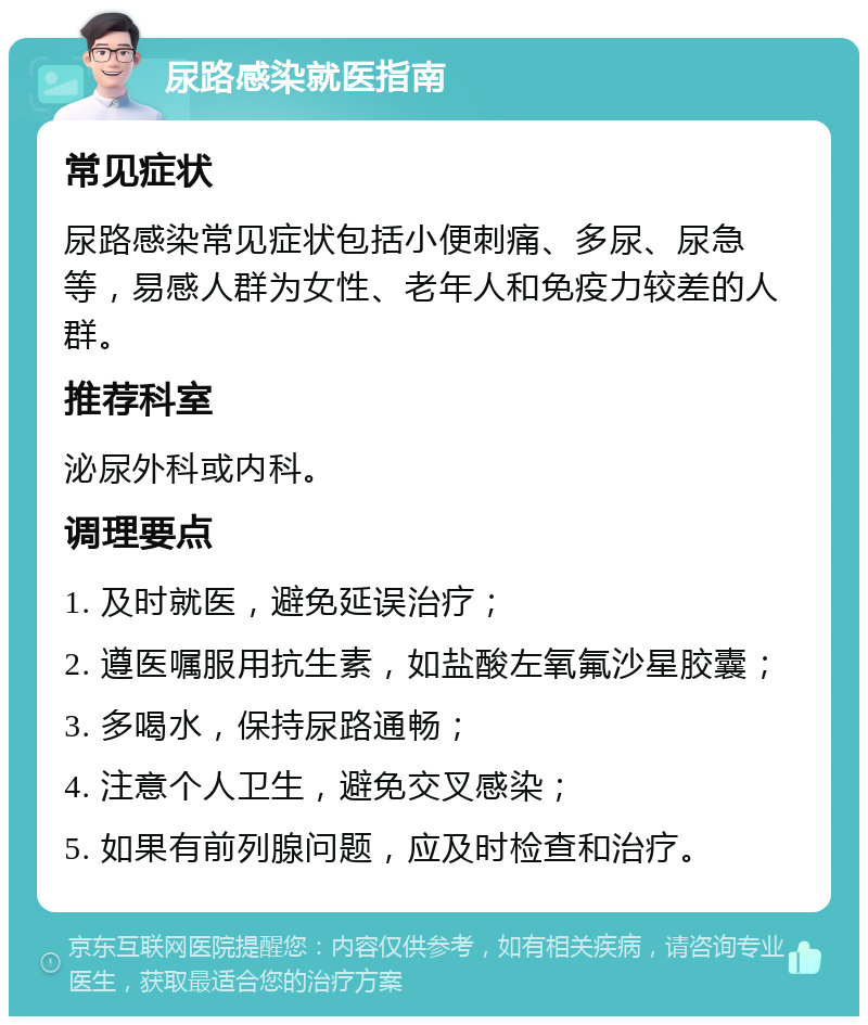 尿路感染就医指南 常见症状 尿路感染常见症状包括小便刺痛、多尿、尿急等，易感人群为女性、老年人和免疫力较差的人群。 推荐科室 泌尿外科或内科。 调理要点 1. 及时就医，避免延误治疗； 2. 遵医嘱服用抗生素，如盐酸左氧氟沙星胶囊； 3. 多喝水，保持尿路通畅； 4. 注意个人卫生，避免交叉感染； 5. 如果有前列腺问题，应及时检查和治疗。