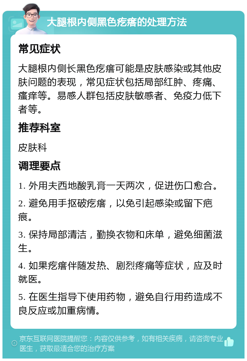 大腿根内侧黑色疙瘩的处理方法 常见症状 大腿根内侧长黑色疙瘩可能是皮肤感染或其他皮肤问题的表现，常见症状包括局部红肿、疼痛、瘙痒等。易感人群包括皮肤敏感者、免疫力低下者等。 推荐科室 皮肤科 调理要点 1. 外用夫西地酸乳膏一天两次，促进伤口愈合。 2. 避免用手抠破疙瘩，以免引起感染或留下疤痕。 3. 保持局部清洁，勤换衣物和床单，避免细菌滋生。 4. 如果疙瘩伴随发热、剧烈疼痛等症状，应及时就医。 5. 在医生指导下使用药物，避免自行用药造成不良反应或加重病情。