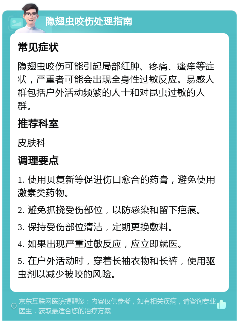 隐翅虫咬伤处理指南 常见症状 隐翅虫咬伤可能引起局部红肿、疼痛、瘙痒等症状，严重者可能会出现全身性过敏反应。易感人群包括户外活动频繁的人士和对昆虫过敏的人群。 推荐科室 皮肤科 调理要点 1. 使用贝复新等促进伤口愈合的药膏，避免使用激素类药物。 2. 避免抓挠受伤部位，以防感染和留下疤痕。 3. 保持受伤部位清洁，定期更换敷料。 4. 如果出现严重过敏反应，应立即就医。 5. 在户外活动时，穿着长袖衣物和长裤，使用驱虫剂以减少被咬的风险。