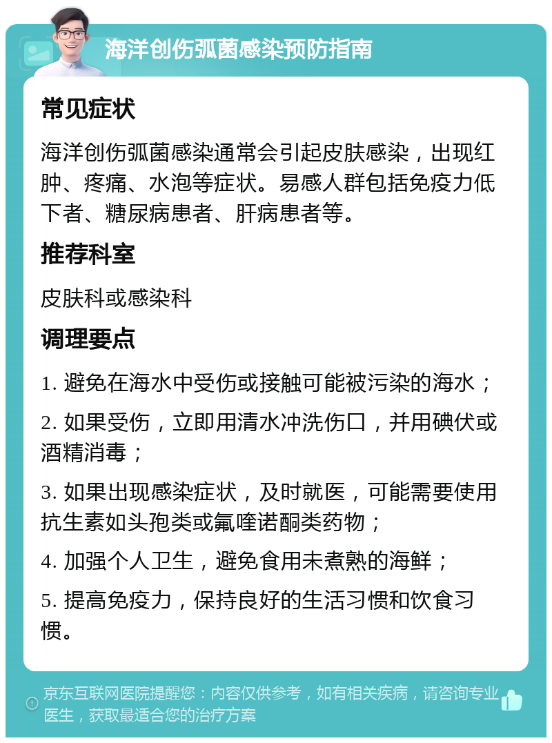 海洋创伤弧菌感染预防指南 常见症状 海洋创伤弧菌感染通常会引起皮肤感染，出现红肿、疼痛、水泡等症状。易感人群包括免疫力低下者、糖尿病患者、肝病患者等。 推荐科室 皮肤科或感染科 调理要点 1. 避免在海水中受伤或接触可能被污染的海水； 2. 如果受伤，立即用清水冲洗伤口，并用碘伏或酒精消毒； 3. 如果出现感染症状，及时就医，可能需要使用抗生素如头孢类或氟喹诺酮类药物； 4. 加强个人卫生，避免食用未煮熟的海鲜； 5. 提高免疫力，保持良好的生活习惯和饮食习惯。