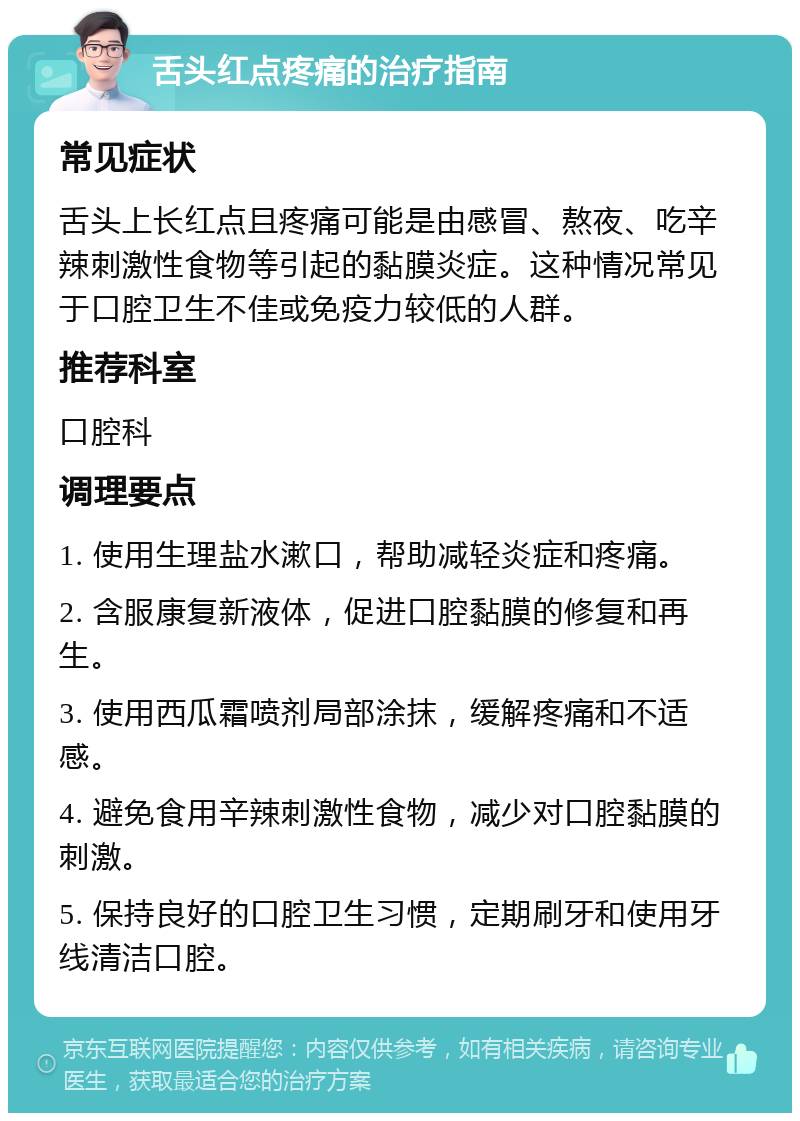 舌头红点疼痛的治疗指南 常见症状 舌头上长红点且疼痛可能是由感冒、熬夜、吃辛辣刺激性食物等引起的黏膜炎症。这种情况常见于口腔卫生不佳或免疫力较低的人群。 推荐科室 口腔科 调理要点 1. 使用生理盐水漱口，帮助减轻炎症和疼痛。 2. 含服康复新液体，促进口腔黏膜的修复和再生。 3. 使用西瓜霜喷剂局部涂抹，缓解疼痛和不适感。 4. 避免食用辛辣刺激性食物，减少对口腔黏膜的刺激。 5. 保持良好的口腔卫生习惯，定期刷牙和使用牙线清洁口腔。