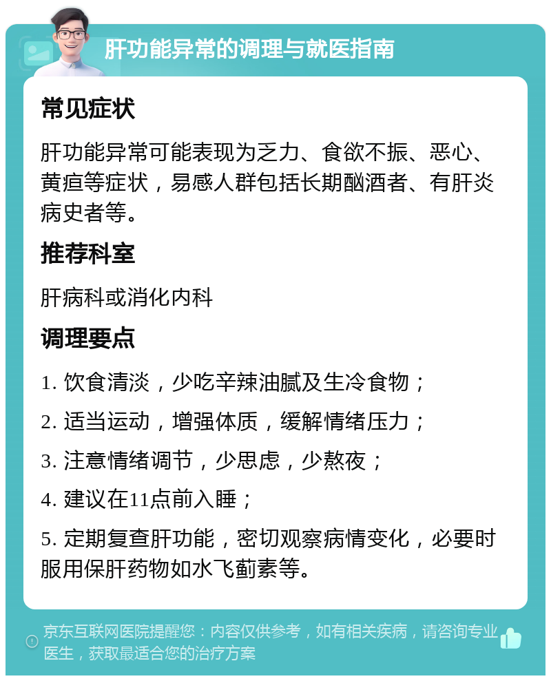 肝功能异常的调理与就医指南 常见症状 肝功能异常可能表现为乏力、食欲不振、恶心、黄疸等症状，易感人群包括长期酗酒者、有肝炎病史者等。 推荐科室 肝病科或消化内科 调理要点 1. 饮食清淡，少吃辛辣油腻及生冷食物； 2. 适当运动，增强体质，缓解情绪压力； 3. 注意情绪调节，少思虑，少熬夜； 4. 建议在11点前入睡； 5. 定期复查肝功能，密切观察病情变化，必要时服用保肝药物如水飞蓟素等。