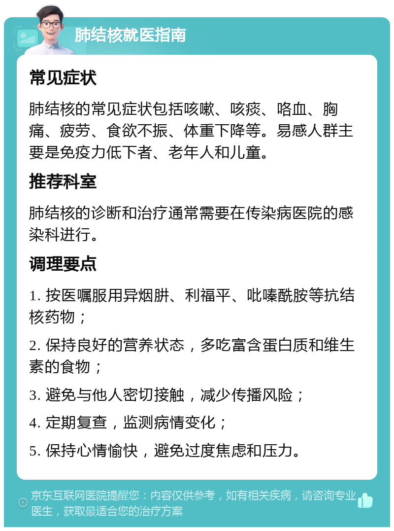 肺结核就医指南 常见症状 肺结核的常见症状包括咳嗽、咳痰、咯血、胸痛、疲劳、食欲不振、体重下降等。易感人群主要是免疫力低下者、老年人和儿童。 推荐科室 肺结核的诊断和治疗通常需要在传染病医院的感染科进行。 调理要点 1. 按医嘱服用异烟肼、利福平、吡嗪酰胺等抗结核药物； 2. 保持良好的营养状态，多吃富含蛋白质和维生素的食物； 3. 避免与他人密切接触，减少传播风险； 4. 定期复查，监测病情变化； 5. 保持心情愉快，避免过度焦虑和压力。