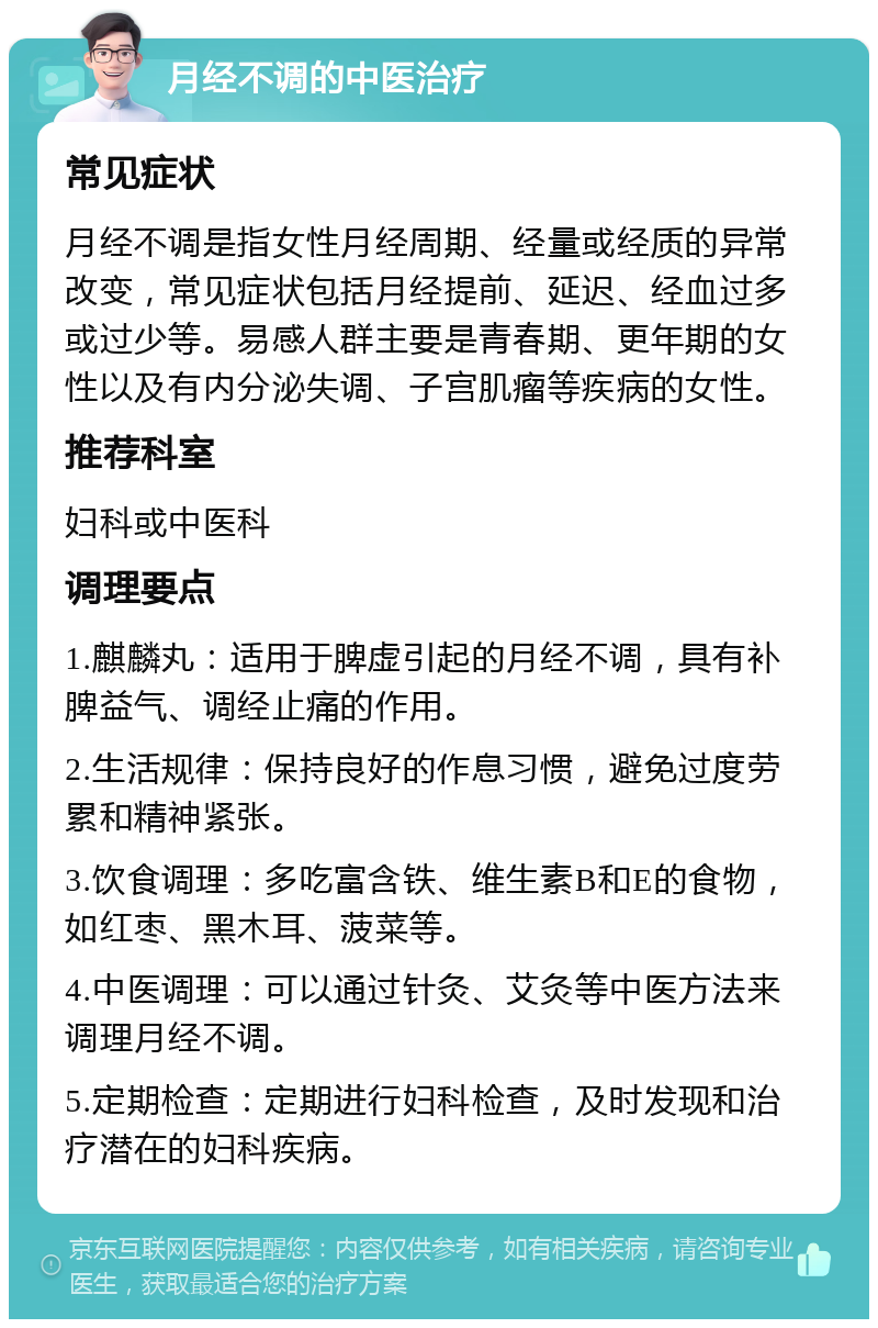 月经不调的中医治疗 常见症状 月经不调是指女性月经周期、经量或经质的异常改变，常见症状包括月经提前、延迟、经血过多或过少等。易感人群主要是青春期、更年期的女性以及有内分泌失调、子宫肌瘤等疾病的女性。 推荐科室 妇科或中医科 调理要点 1.麒麟丸：适用于脾虚引起的月经不调，具有补脾益气、调经止痛的作用。 2.生活规律：保持良好的作息习惯，避免过度劳累和精神紧张。 3.饮食调理：多吃富含铁、维生素B和E的食物，如红枣、黑木耳、菠菜等。 4.中医调理：可以通过针灸、艾灸等中医方法来调理月经不调。 5.定期检查：定期进行妇科检查，及时发现和治疗潜在的妇科疾病。