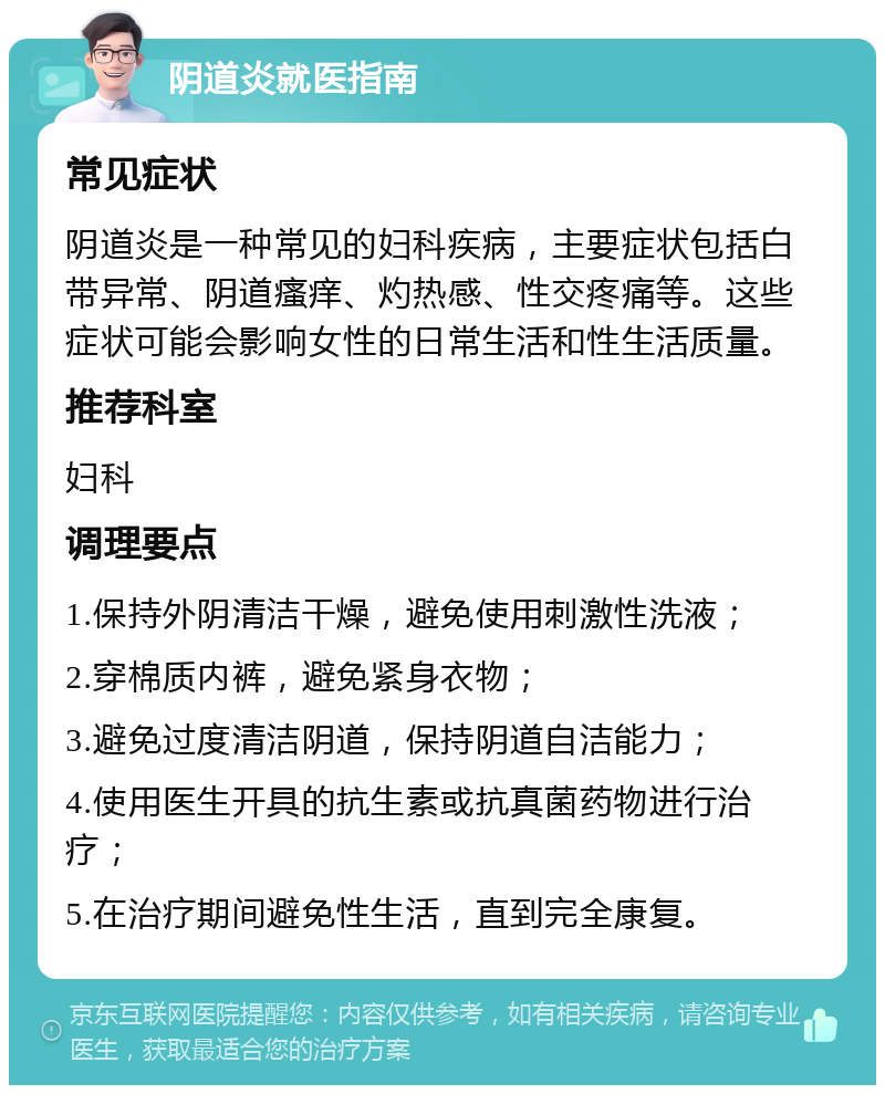 阴道炎就医指南 常见症状 阴道炎是一种常见的妇科疾病，主要症状包括白带异常、阴道瘙痒、灼热感、性交疼痛等。这些症状可能会影响女性的日常生活和性生活质量。 推荐科室 妇科 调理要点 1.保持外阴清洁干燥，避免使用刺激性洗液； 2.穿棉质内裤，避免紧身衣物； 3.避免过度清洁阴道，保持阴道自洁能力； 4.使用医生开具的抗生素或抗真菌药物进行治疗； 5.在治疗期间避免性生活，直到完全康复。