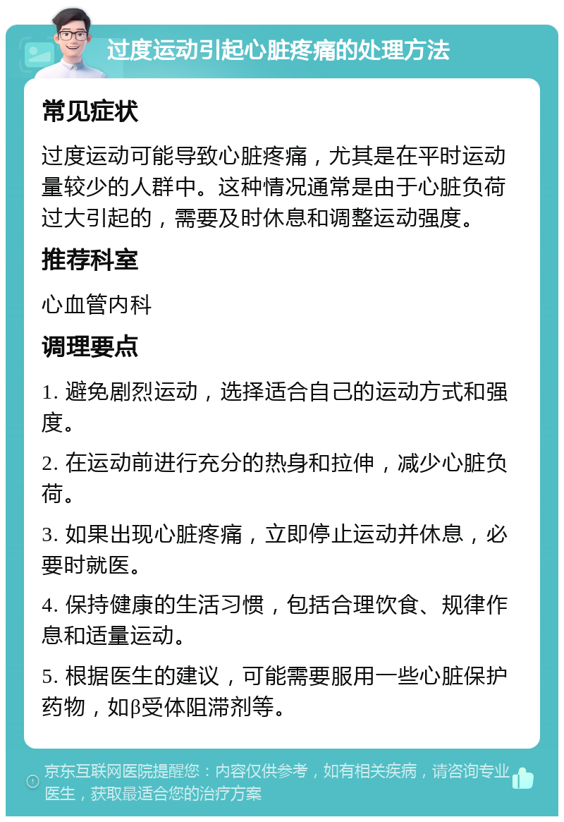 过度运动引起心脏疼痛的处理方法 常见症状 过度运动可能导致心脏疼痛，尤其是在平时运动量较少的人群中。这种情况通常是由于心脏负荷过大引起的，需要及时休息和调整运动强度。 推荐科室 心血管内科 调理要点 1. 避免剧烈运动，选择适合自己的运动方式和强度。 2. 在运动前进行充分的热身和拉伸，减少心脏负荷。 3. 如果出现心脏疼痛，立即停止运动并休息，必要时就医。 4. 保持健康的生活习惯，包括合理饮食、规律作息和适量运动。 5. 根据医生的建议，可能需要服用一些心脏保护药物，如β受体阻滞剂等。