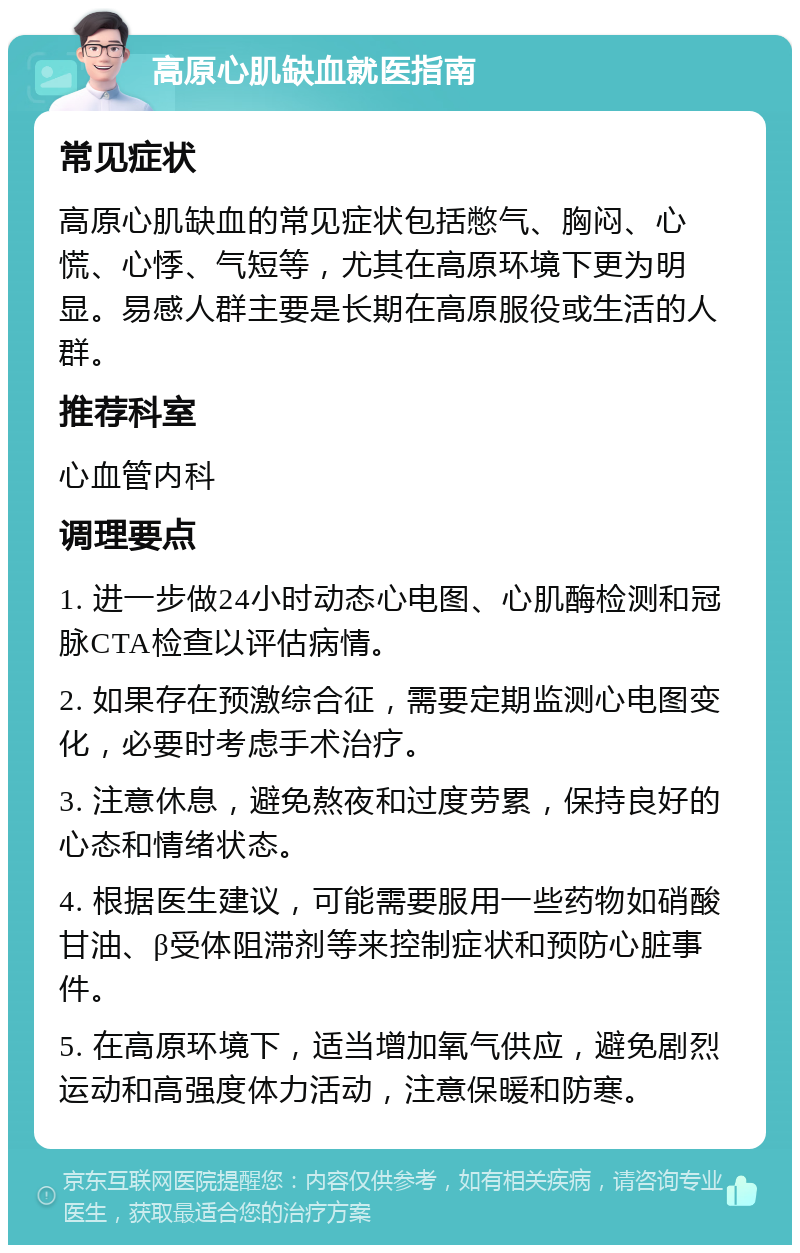 高原心肌缺血就医指南 常见症状 高原心肌缺血的常见症状包括憋气、胸闷、心慌、心悸、气短等，尤其在高原环境下更为明显。易感人群主要是长期在高原服役或生活的人群。 推荐科室 心血管内科 调理要点 1. 进一步做24小时动态心电图、心肌酶检测和冠脉CTA检查以评估病情。 2. 如果存在预激综合征，需要定期监测心电图变化，必要时考虑手术治疗。 3. 注意休息，避免熬夜和过度劳累，保持良好的心态和情绪状态。 4. 根据医生建议，可能需要服用一些药物如硝酸甘油、β受体阻滞剂等来控制症状和预防心脏事件。 5. 在高原环境下，适当增加氧气供应，避免剧烈运动和高强度体力活动，注意保暖和防寒。