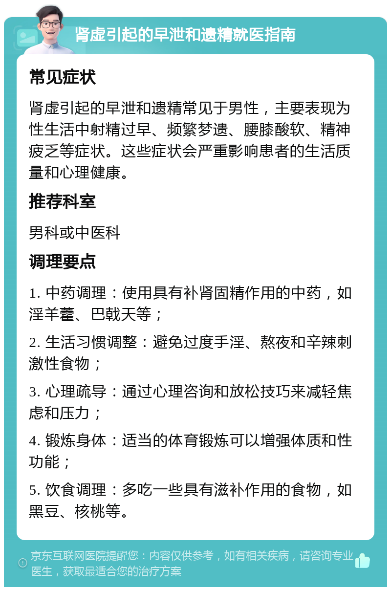 肾虚引起的早泄和遗精就医指南 常见症状 肾虚引起的早泄和遗精常见于男性，主要表现为性生活中射精过早、频繁梦遗、腰膝酸软、精神疲乏等症状。这些症状会严重影响患者的生活质量和心理健康。 推荐科室 男科或中医科 调理要点 1. 中药调理：使用具有补肾固精作用的中药，如淫羊藿、巴戟天等； 2. 生活习惯调整：避免过度手淫、熬夜和辛辣刺激性食物； 3. 心理疏导：通过心理咨询和放松技巧来减轻焦虑和压力； 4. 锻炼身体：适当的体育锻炼可以增强体质和性功能； 5. 饮食调理：多吃一些具有滋补作用的食物，如黑豆、核桃等。