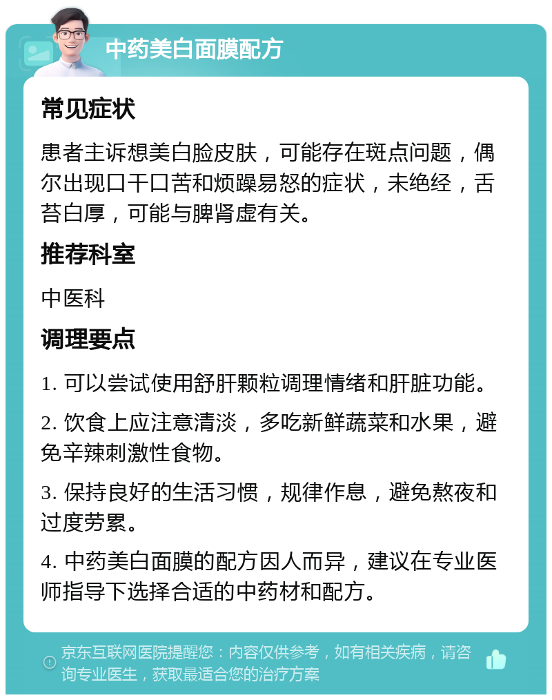 中药美白面膜配方 常见症状 患者主诉想美白脸皮肤，可能存在斑点问题，偶尔出现口干口苦和烦躁易怒的症状，未绝经，舌苔白厚，可能与脾肾虚有关。 推荐科室 中医科 调理要点 1. 可以尝试使用舒肝颗粒调理情绪和肝脏功能。 2. 饮食上应注意清淡，多吃新鲜蔬菜和水果，避免辛辣刺激性食物。 3. 保持良好的生活习惯，规律作息，避免熬夜和过度劳累。 4. 中药美白面膜的配方因人而异，建议在专业医师指导下选择合适的中药材和配方。