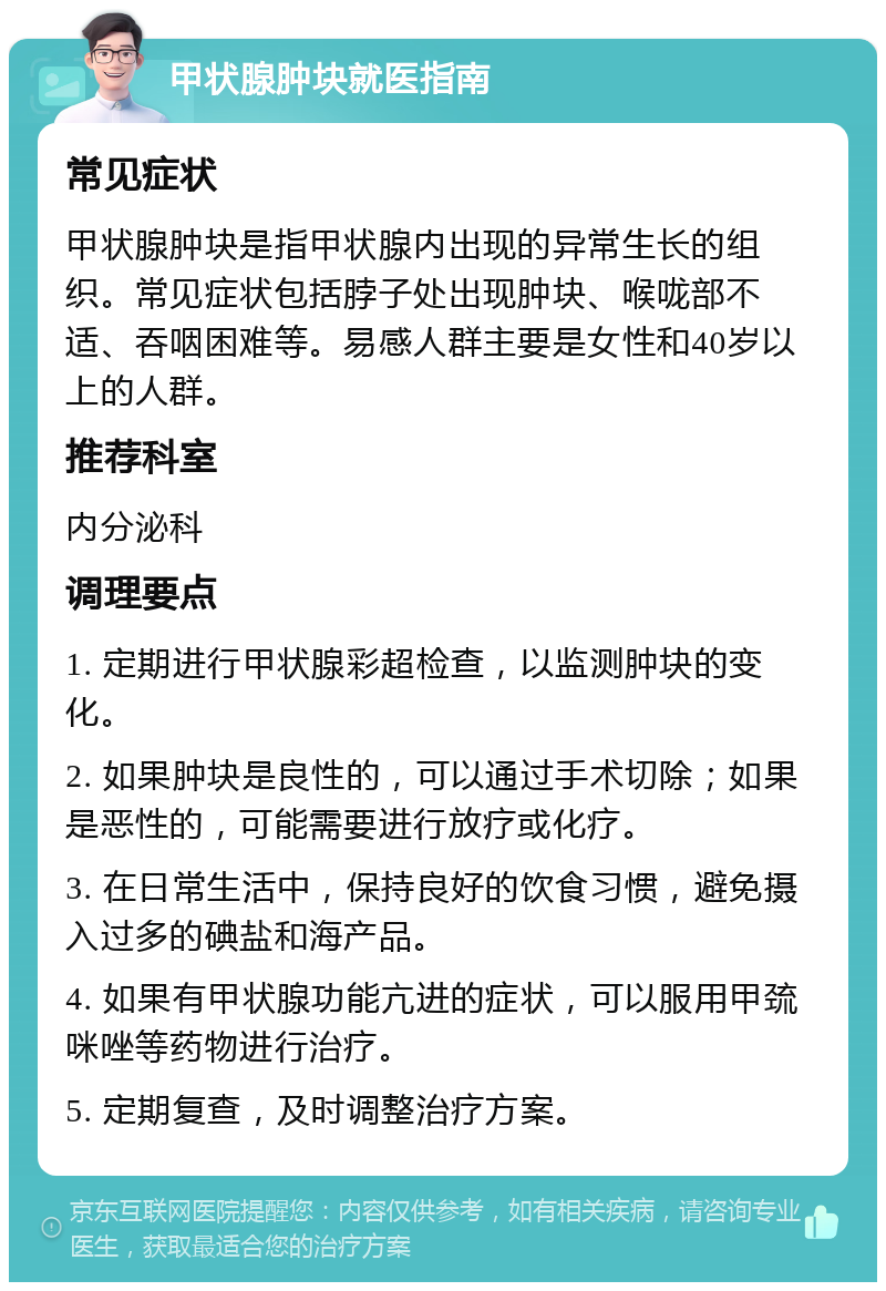 甲状腺肿块就医指南 常见症状 甲状腺肿块是指甲状腺内出现的异常生长的组织。常见症状包括脖子处出现肿块、喉咙部不适、吞咽困难等。易感人群主要是女性和40岁以上的人群。 推荐科室 内分泌科 调理要点 1. 定期进行甲状腺彩超检查，以监测肿块的变化。 2. 如果肿块是良性的，可以通过手术切除；如果是恶性的，可能需要进行放疗或化疗。 3. 在日常生活中，保持良好的饮食习惯，避免摄入过多的碘盐和海产品。 4. 如果有甲状腺功能亢进的症状，可以服用甲巯咪唑等药物进行治疗。 5. 定期复查，及时调整治疗方案。