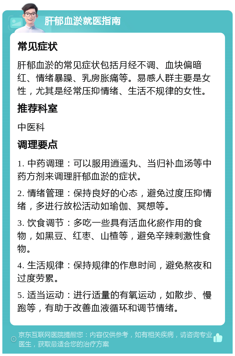 肝郁血淤就医指南 常见症状 肝郁血淤的常见症状包括月经不调、血块偏暗红、情绪暴躁、乳房胀痛等。易感人群主要是女性，尤其是经常压抑情绪、生活不规律的女性。 推荐科室 中医科 调理要点 1. 中药调理：可以服用逍遥丸、当归补血汤等中药方剂来调理肝郁血淤的症状。 2. 情绪管理：保持良好的心态，避免过度压抑情绪，多进行放松活动如瑜伽、冥想等。 3. 饮食调节：多吃一些具有活血化瘀作用的食物，如黑豆、红枣、山楂等，避免辛辣刺激性食物。 4. 生活规律：保持规律的作息时间，避免熬夜和过度劳累。 5. 适当运动：进行适量的有氧运动，如散步、慢跑等，有助于改善血液循环和调节情绪。