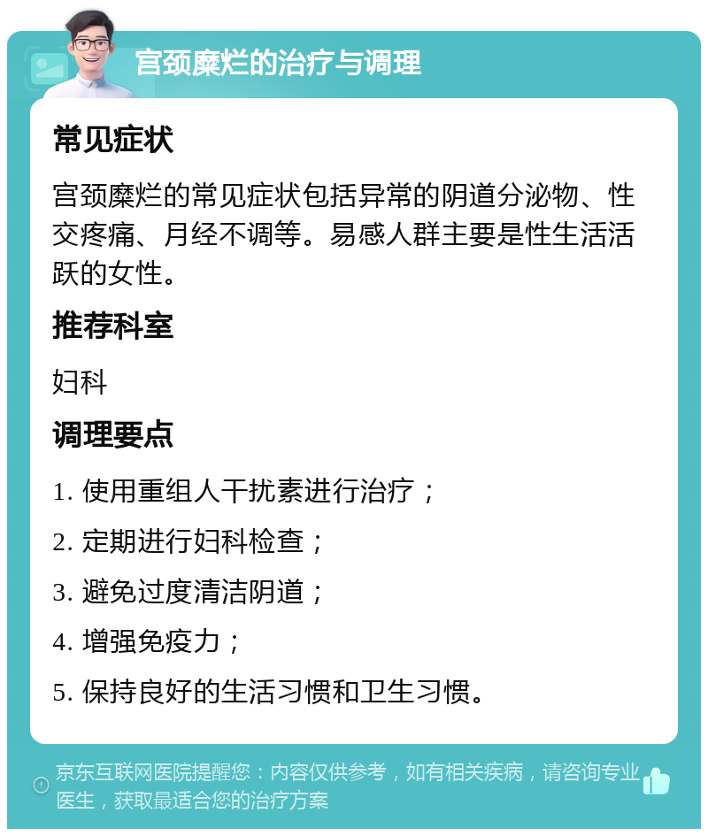 宫颈糜烂的治疗与调理 常见症状 宫颈糜烂的常见症状包括异常的阴道分泌物、性交疼痛、月经不调等。易感人群主要是性生活活跃的女性。 推荐科室 妇科 调理要点 1. 使用重组人干扰素进行治疗； 2. 定期进行妇科检查； 3. 避免过度清洁阴道； 4. 增强免疫力； 5. 保持良好的生活习惯和卫生习惯。