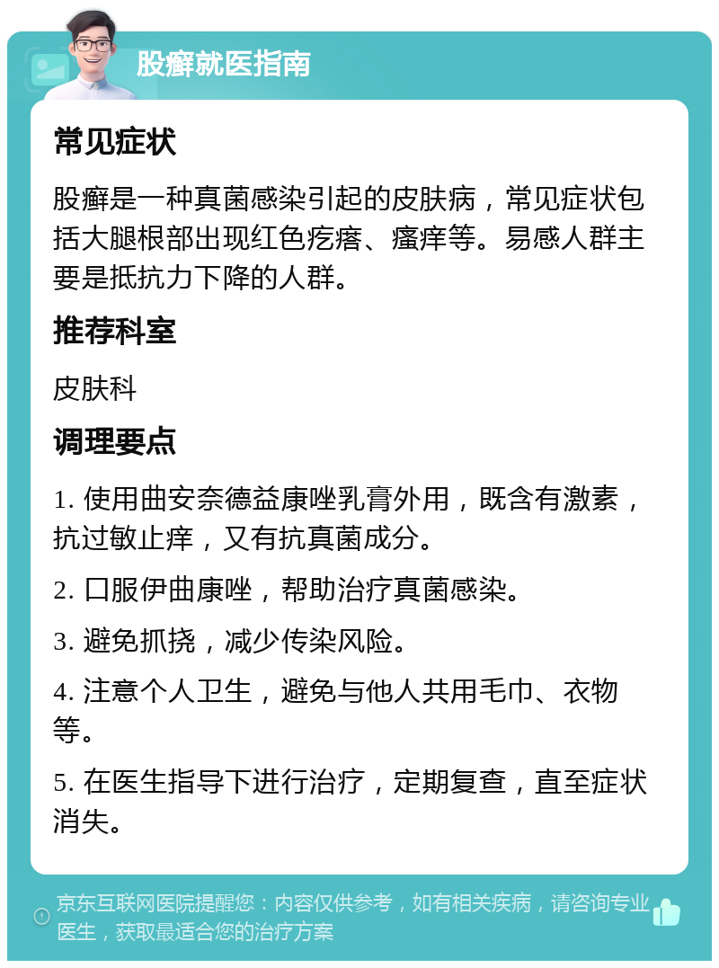 股癣就医指南 常见症状 股癣是一种真菌感染引起的皮肤病，常见症状包括大腿根部出现红色疙瘩、瘙痒等。易感人群主要是抵抗力下降的人群。 推荐科室 皮肤科 调理要点 1. 使用曲安奈德益康唑乳膏外用，既含有激素，抗过敏止痒，又有抗真菌成分。 2. 口服伊曲康唑，帮助治疗真菌感染。 3. 避免抓挠，减少传染风险。 4. 注意个人卫生，避免与他人共用毛巾、衣物等。 5. 在医生指导下进行治疗，定期复查，直至症状消失。