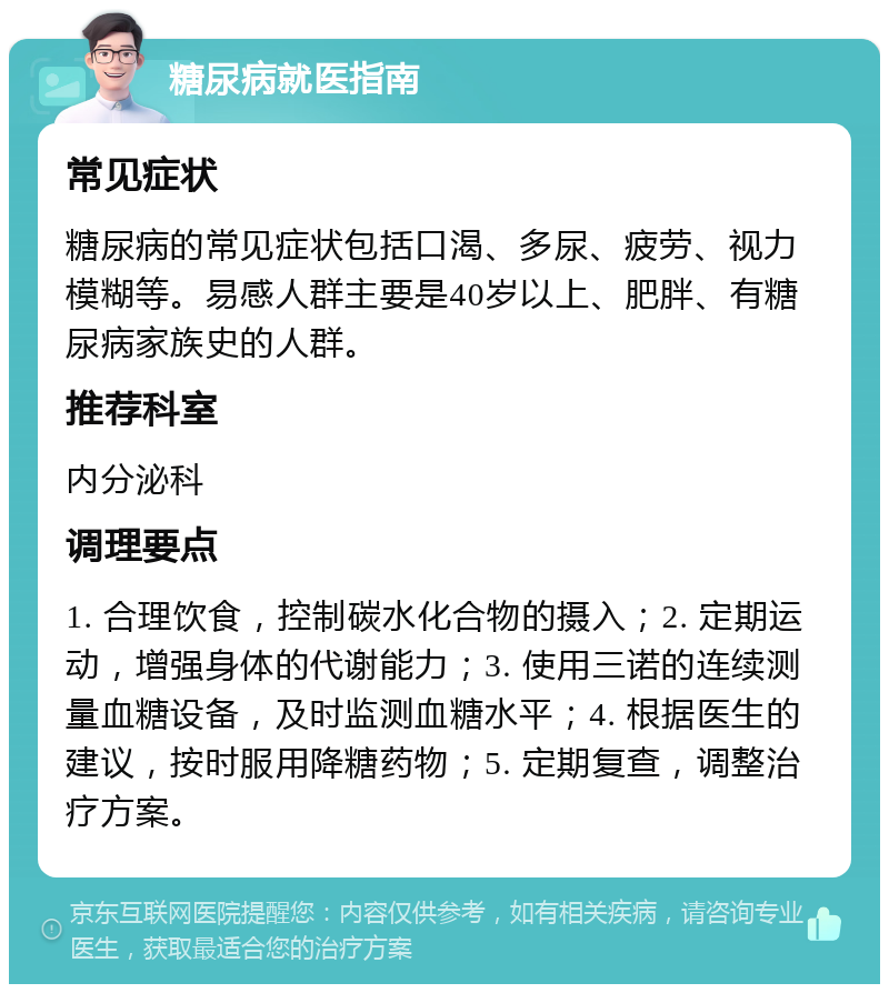 糖尿病就医指南 常见症状 糖尿病的常见症状包括口渴、多尿、疲劳、视力模糊等。易感人群主要是40岁以上、肥胖、有糖尿病家族史的人群。 推荐科室 内分泌科 调理要点 1. 合理饮食，控制碳水化合物的摄入；2. 定期运动，增强身体的代谢能力；3. 使用三诺的连续测量血糖设备，及时监测血糖水平；4. 根据医生的建议，按时服用降糖药物；5. 定期复查，调整治疗方案。