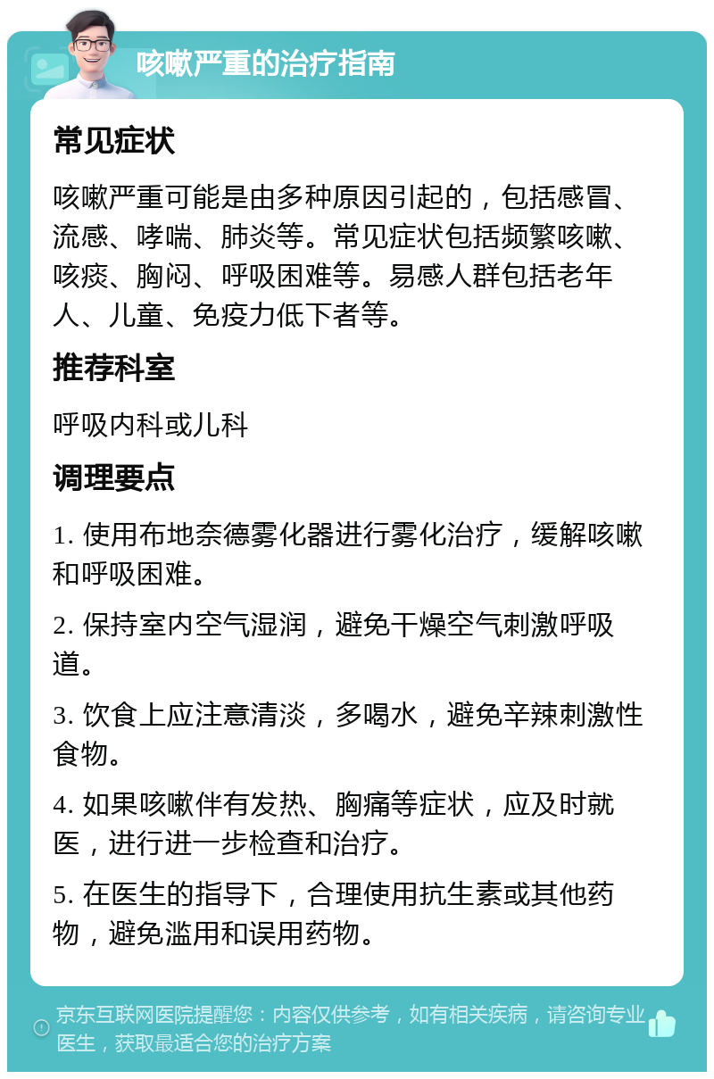 咳嗽严重的治疗指南 常见症状 咳嗽严重可能是由多种原因引起的，包括感冒、流感、哮喘、肺炎等。常见症状包括频繁咳嗽、咳痰、胸闷、呼吸困难等。易感人群包括老年人、儿童、免疫力低下者等。 推荐科室 呼吸内科或儿科 调理要点 1. 使用布地奈德雾化器进行雾化治疗，缓解咳嗽和呼吸困难。 2. 保持室内空气湿润，避免干燥空气刺激呼吸道。 3. 饮食上应注意清淡，多喝水，避免辛辣刺激性食物。 4. 如果咳嗽伴有发热、胸痛等症状，应及时就医，进行进一步检查和治疗。 5. 在医生的指导下，合理使用抗生素或其他药物，避免滥用和误用药物。