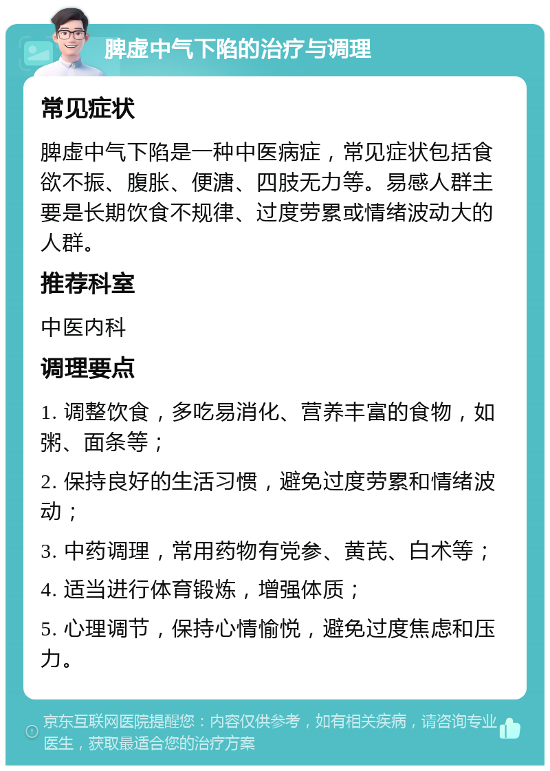 脾虚中气下陷的治疗与调理 常见症状 脾虚中气下陷是一种中医病症，常见症状包括食欲不振、腹胀、便溏、四肢无力等。易感人群主要是长期饮食不规律、过度劳累或情绪波动大的人群。 推荐科室 中医内科 调理要点 1. 调整饮食，多吃易消化、营养丰富的食物，如粥、面条等； 2. 保持良好的生活习惯，避免过度劳累和情绪波动； 3. 中药调理，常用药物有党参、黄芪、白术等； 4. 适当进行体育锻炼，增强体质； 5. 心理调节，保持心情愉悦，避免过度焦虑和压力。