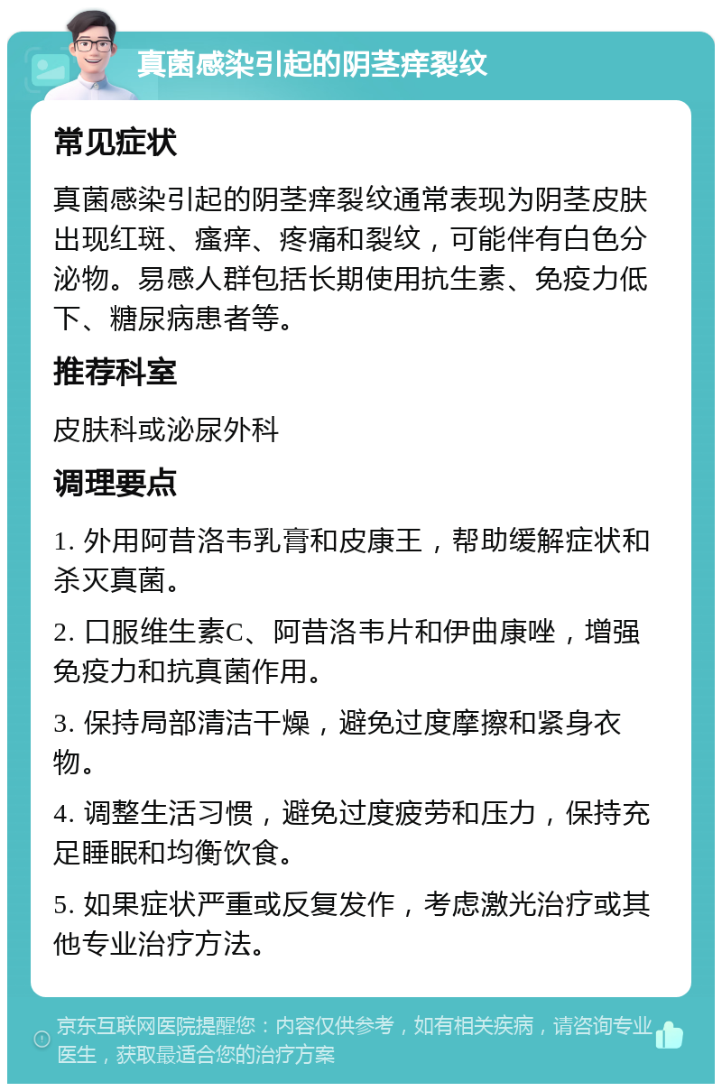 真菌感染引起的阴茎痒裂纹 常见症状 真菌感染引起的阴茎痒裂纹通常表现为阴茎皮肤出现红斑、瘙痒、疼痛和裂纹，可能伴有白色分泌物。易感人群包括长期使用抗生素、免疫力低下、糖尿病患者等。 推荐科室 皮肤科或泌尿外科 调理要点 1. 外用阿昔洛韦乳膏和皮康王，帮助缓解症状和杀灭真菌。 2. 口服维生素C、阿昔洛韦片和伊曲康唑，增强免疫力和抗真菌作用。 3. 保持局部清洁干燥，避免过度摩擦和紧身衣物。 4. 调整生活习惯，避免过度疲劳和压力，保持充足睡眠和均衡饮食。 5. 如果症状严重或反复发作，考虑激光治疗或其他专业治疗方法。