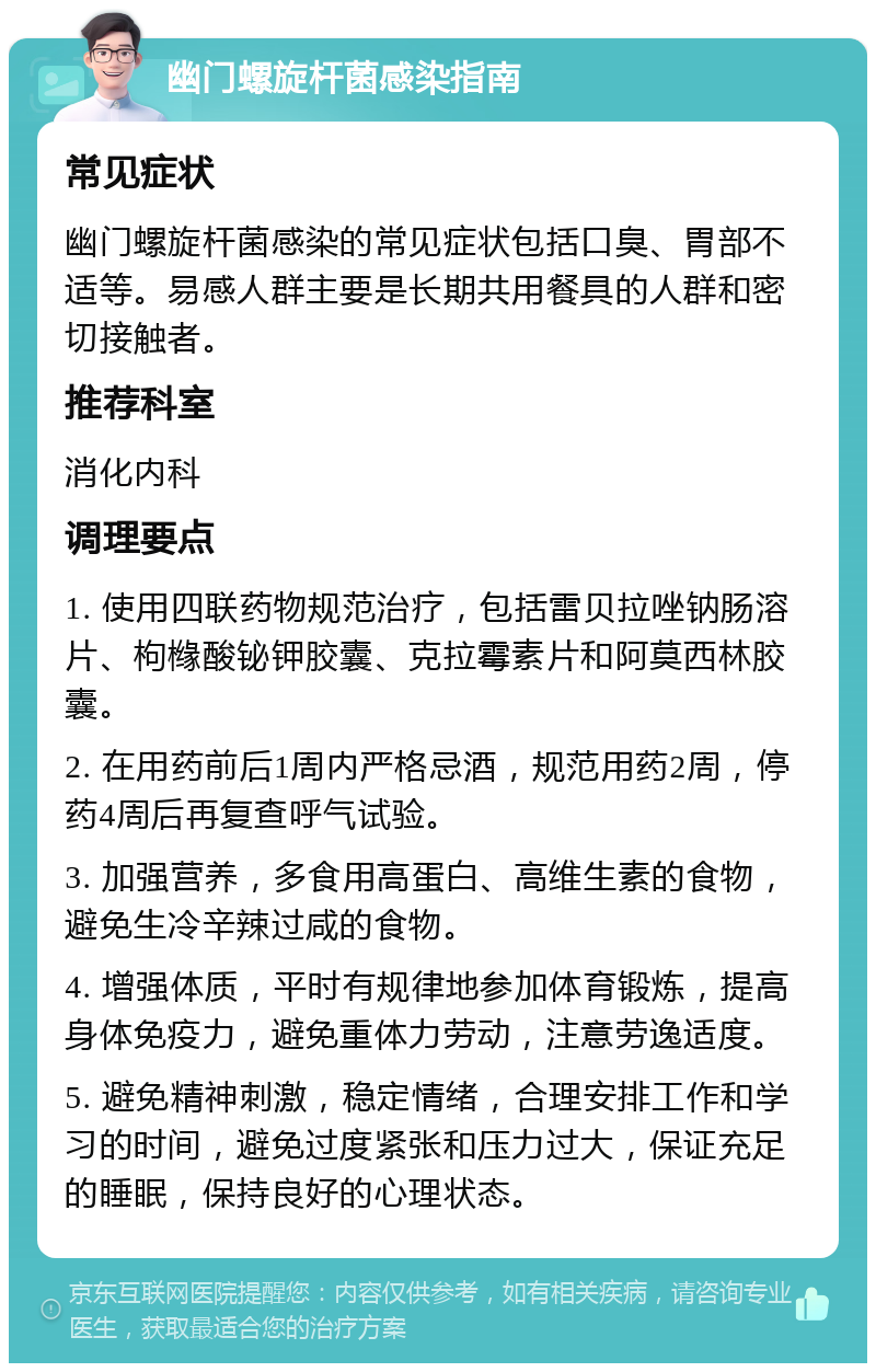 幽门螺旋杆菌感染指南 常见症状 幽门螺旋杆菌感染的常见症状包括口臭、胃部不适等。易感人群主要是长期共用餐具的人群和密切接触者。 推荐科室 消化内科 调理要点 1. 使用四联药物规范治疗，包括雷贝拉唑钠肠溶片、枸橼酸铋钾胶囊、克拉霉素片和阿莫西林胶囊。 2. 在用药前后1周内严格忌酒，规范用药2周，停药4周后再复查呼气试验。 3. 加强营养，多食用高蛋白、高维生素的食物，避免生冷辛辣过咸的食物。 4. 增强体质，平时有规律地参加体育锻炼，提高身体免疫力，避免重体力劳动，注意劳逸适度。 5. 避免精神刺激，稳定情绪，合理安排工作和学习的时间，避免过度紧张和压力过大，保证充足的睡眠，保持良好的心理状态。