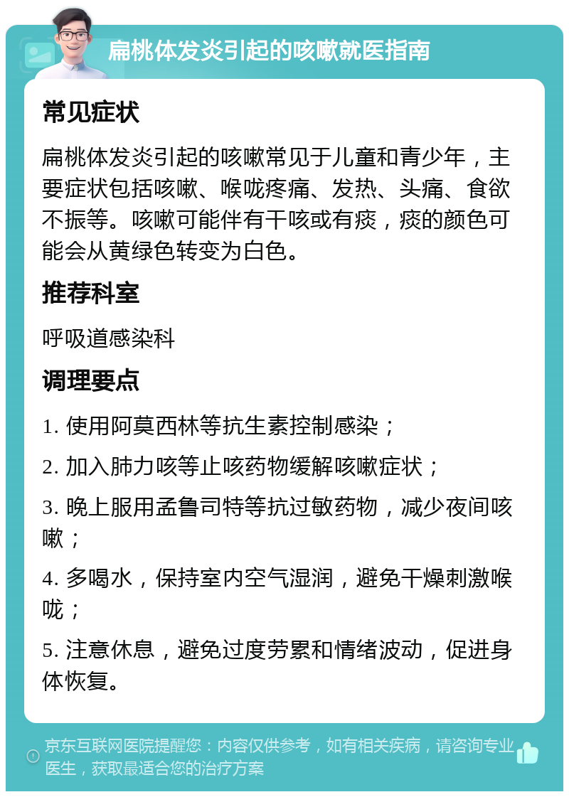 扁桃体发炎引起的咳嗽就医指南 常见症状 扁桃体发炎引起的咳嗽常见于儿童和青少年，主要症状包括咳嗽、喉咙疼痛、发热、头痛、食欲不振等。咳嗽可能伴有干咳或有痰，痰的颜色可能会从黄绿色转变为白色。 推荐科室 呼吸道感染科 调理要点 1. 使用阿莫西林等抗生素控制感染； 2. 加入肺力咳等止咳药物缓解咳嗽症状； 3. 晚上服用孟鲁司特等抗过敏药物，减少夜间咳嗽； 4. 多喝水，保持室内空气湿润，避免干燥刺激喉咙； 5. 注意休息，避免过度劳累和情绪波动，促进身体恢复。