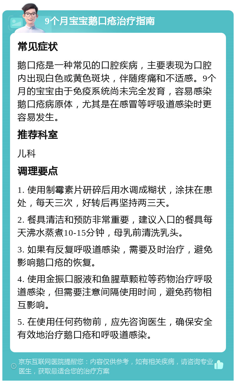 9个月宝宝鹅口疮治疗指南 常见症状 鹅口疮是一种常见的口腔疾病，主要表现为口腔内出现白色或黄色斑块，伴随疼痛和不适感。9个月的宝宝由于免疫系统尚未完全发育，容易感染鹅口疮病原体，尤其是在感冒等呼吸道感染时更容易发生。 推荐科室 儿科 调理要点 1. 使用制霉素片研碎后用水调成糊状，涂抹在患处，每天三次，好转后再坚持两三天。 2. 餐具清洁和预防非常重要，建议入口的餐具每天沸水蒸煮10-15分钟，母乳前清洗乳头。 3. 如果有反复呼吸道感染，需要及时治疗，避免影响鹅口疮的恢复。 4. 使用金振口服液和鱼腥草颗粒等药物治疗呼吸道感染，但需要注意间隔使用时间，避免药物相互影响。 5. 在使用任何药物前，应先咨询医生，确保安全有效地治疗鹅口疮和呼吸道感染。