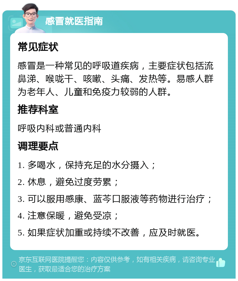 感冒就医指南 常见症状 感冒是一种常见的呼吸道疾病，主要症状包括流鼻涕、喉咙干、咳嗽、头痛、发热等。易感人群为老年人、儿童和免疫力较弱的人群。 推荐科室 呼吸内科或普通内科 调理要点 1. 多喝水，保持充足的水分摄入； 2. 休息，避免过度劳累； 3. 可以服用感康、蓝芩口服液等药物进行治疗； 4. 注意保暖，避免受凉； 5. 如果症状加重或持续不改善，应及时就医。