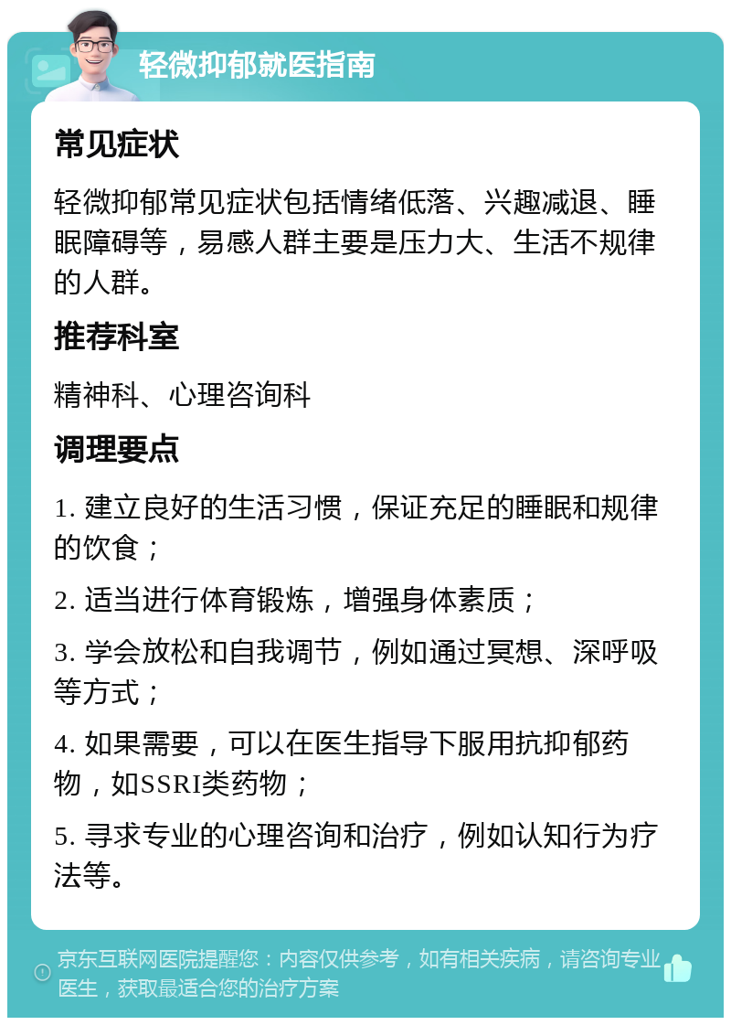 轻微抑郁就医指南 常见症状 轻微抑郁常见症状包括情绪低落、兴趣减退、睡眠障碍等，易感人群主要是压力大、生活不规律的人群。 推荐科室 精神科、心理咨询科 调理要点 1. 建立良好的生活习惯，保证充足的睡眠和规律的饮食； 2. 适当进行体育锻炼，增强身体素质； 3. 学会放松和自我调节，例如通过冥想、深呼吸等方式； 4. 如果需要，可以在医生指导下服用抗抑郁药物，如SSRI类药物； 5. 寻求专业的心理咨询和治疗，例如认知行为疗法等。