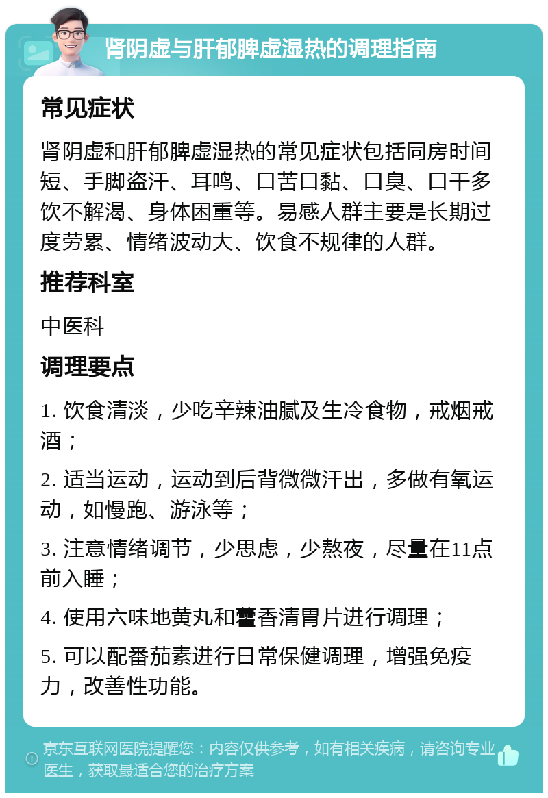 肾阴虚与肝郁脾虚湿热的调理指南 常见症状 肾阴虚和肝郁脾虚湿热的常见症状包括同房时间短、手脚盗汗、耳鸣、口苦口黏、口臭、口干多饮不解渴、身体困重等。易感人群主要是长期过度劳累、情绪波动大、饮食不规律的人群。 推荐科室 中医科 调理要点 1. 饮食清淡，少吃辛辣油腻及生冷食物，戒烟戒酒； 2. 适当运动，运动到后背微微汗出，多做有氧运动，如慢跑、游泳等； 3. 注意情绪调节，少思虑，少熬夜，尽量在11点前入睡； 4. 使用六味地黄丸和藿香清胃片进行调理； 5. 可以配番茄素进行日常保健调理，增强免疫力，改善性功能。